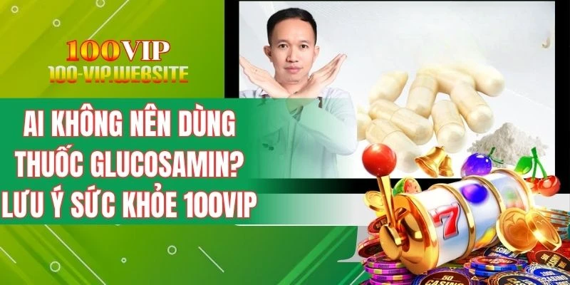 Ai Không Nên Dùng Thuốc Glucosamin? Lưu Ý Sức Khỏe 100VIP