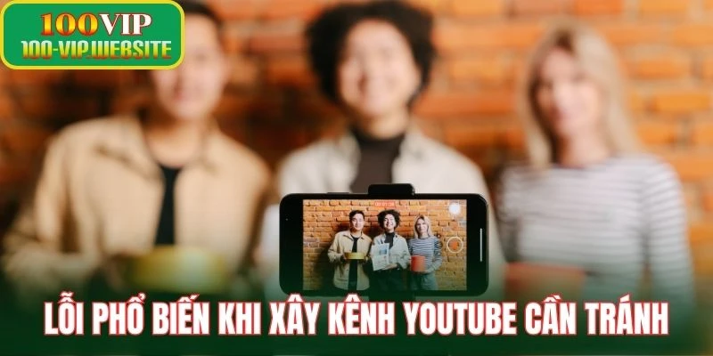 Lỗi phổ biến khi xây kênh YouTube cần tránh