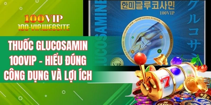 Thuốc Glucosamin 100VIP - Hiểu Đúng Công Dụng Và Lợi Ích